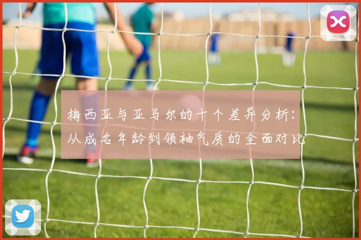 梅西亚与亚马尔的十个差异分析：从成名年龄到领袖气质的全面对比